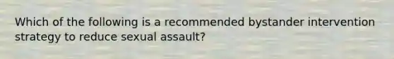 Which of the following is a recommended bystander intervention strategy to reduce sexual assault?