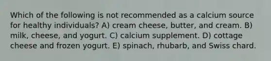 Which of the following is not recommended as a calcium source for healthy individuals? A) cream cheese, butter, and cream. B) milk, cheese, and yogurt. C) calcium supplement. D) cottage cheese and frozen yogurt. E) spinach, rhubarb, and Swiss chard.