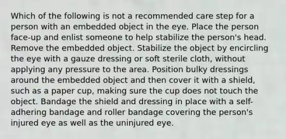 Which of the following is not a recommended care step for a person with an embedded object in the eye. Place the person face-up and enlist someone to help stabilize the person's head. Remove the embedded object. Stabilize the object by encircling the eye with a gauze dressing or soft sterile cloth, without applying any pressure to the area. Position bulky dressings around the embedded object and then cover it with a shield, such as a paper cup, making sure the cup does not touch the object. Bandage the shield and dressing in place with a self-adhering bandage and roller bandage covering the person's injured eye as well as the uninjured eye.