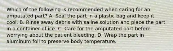 Which of the following is recommended when caring for an amputated​ part? A. Seal the part in a plastic bag and keep it cool. B. Rinse away debris with saline solution and place the part in a container of ice. C. Care for the amputated part before worrying about the patient bleeding. D. Wrap the part in aluminum foil to preserve body temperature.