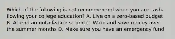 Which of the following is not recommended when you are cash-flowing your college education? A. Live on a zero-based budget B. Attend an out-of-state school C. Work and save money over the summer months D. Make sure you have an emergency fund