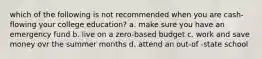 which of the following is not recommended when you are cash-flowing your college education? a. make sure you have an emergency fund b. live on a zero-based budget c. work and save money ovr the summer months d. attend an out-of -state school