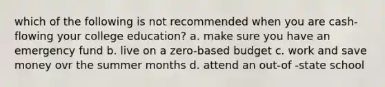 which of the following is not recommended when you are cash-flowing your college education? a. make sure you have an emergency fund b. live on a zero-based budget c. work and save money ovr the summer months d. attend an out-of -state school