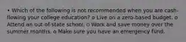 • Which of the following is not recommended when you are cash-flowing your college education? o Live on a zero-based budget. o Attend an out-of-state school. o Work and save money over the summer months. o Make sure you have an emergency fund.