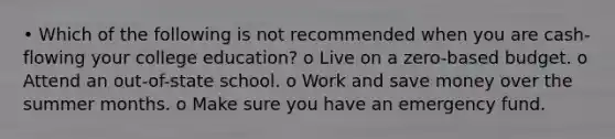 • Which of the following is not recommended when you are cash-flowing your college education? o Live on a zero-based budget. o Attend an out-of-state school. o Work and save money over the summer months. o Make sure you have an emergency fund.