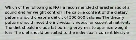 Which of the following is NOT a recommended characteristic of a sound diet for weight control? The calorie content of the dietary pattern should create a deficit of 300-500 calories The dietary pattern should meet the individual's needs for essential nutrients The diet should include fat-burning enzymes to optimize weight loss The diet should be suited to the individual's current lifestyle