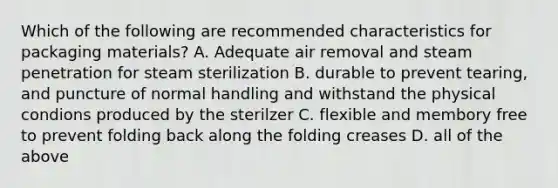 Which of the following are recommended characteristics for packaging materials? A. Adequate air removal and steam penetration for steam sterilization B. durable to prevent tearing, and puncture of normal handling and withstand the physical condions produced by the sterilzer C. flexible and membory free to prevent folding back along the folding creases D. all of the above