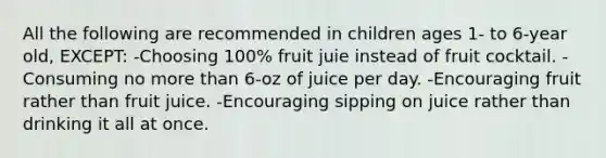 All the following are recommended in children ages 1- to 6-year old, EXCEPT: -Choosing 100% fruit juie instead of fruit cocktail. -Consuming no more than 6-oz of juice per day. -Encouraging fruit rather than fruit juice. -Encouraging sipping on juice rather than drinking it all at once.