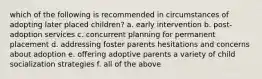 which of the following is recommended in circumstances of adopting later placed children? a. early intervention b. post-adoption services c. concurrent planning for permanent placement d. addressing foster parents hesitations and concerns about adoption e. offering adoptive parents a variety of child socialization strategies f. all of the above