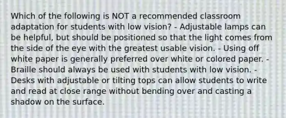 Which of the following is NOT a recommended classroom adaptation for students with low vision? - Adjustable lamps can be helpful, but should be positioned so that the light comes from the side of the eye with the greatest usable vision. - Using off white paper is generally preferred over white or colored paper. - Braille should always be used with students with low vision. - Desks with adjustable or tilting tops can allow students to write and read at close range without bending over and casting a shadow on the surface.