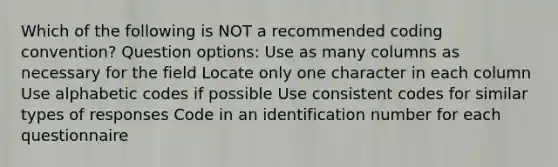 Which of the following is NOT a recommended coding convention? Question options: Use as many columns as necessary for the field Locate only one character in each column Use alphabetic codes if possible Use consistent codes for similar types of responses Code in an identification number for each questionnaire