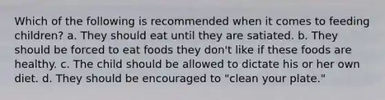 Which of the following is recommended when it comes to feeding children? a. They should eat until they are satiated. b. They should be forced to eat foods they don't like if these foods are healthy. c. The child should be allowed to dictate his or her own diet. d. They should be encouraged to "clean your plate."