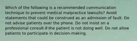 Which of the following is a recommended communication technique to prevent medical malpractice lawsuits? Avoid statements that could be construed as an admission of fault. Do not advise patients over the phone. Do not insist on a professional consult if the patient is not doing well. Do not allow patients to participate in decision-making.