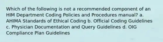 Which of the following is not a recommended component of an HIM Department Coding Policies and Procedures manual? a. AHIMA Standards of Ethical Coding b. Official Coding Guidelines c. Physician Documentation and Query Guidelines d. OIG Compliance Plan Guidelines