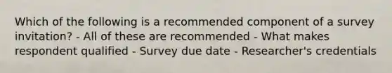 Which of the following is a recommended component of a survey invitation? - All of these are recommended - What makes respondent qualified - Survey due date - Researcher's credentials