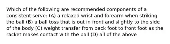 Which of the following are recommended components of a consistent serve: (A) a relaxed wrist and forearm when striking the ball (B) a ball toss that is out in front and slightly to the side of the body (C) weight transfer from back foot to front foot as the racket makes contact with the ball (D) all of the above