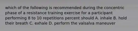 which of the following is recommended during the concentric phase of a resistance training exercise for a participant performing 8 to 10 repetitions percent should A. inhale B. hold their breath C. exhale D. perform the valsalva maneuver