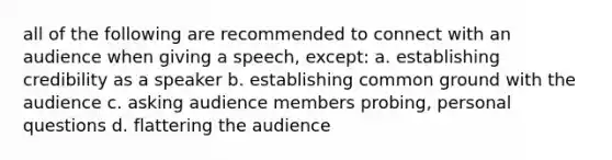 all of the following are recommended to connect with an audience when giving a speech, except: a. establishing credibility as a speaker b. establishing common ground with the audience c. asking audience members probing, personal questions d. flattering the audience