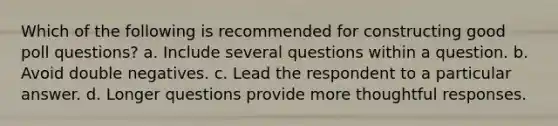 Which of the following is recommended for constructing good poll questions? a. Include several questions within a question. b. Avoid double negatives. c. Lead the respondent to a particular answer. d. Longer questions provide more thoughtful responses.