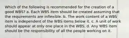 Which of the following is recommended for the creation of a good WBS? a. Each WBS item should be created assuming that the requirements are inflexible. b. The work content of a WBS item is independent of the WBS items below it. c. A unit of work should appear at only one place in the WBS. d. Any WBS item should be the responsibility of all the people working on it.