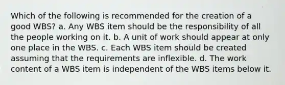 Which of the following is recommended for the creation of a good WBS? a. Any WBS item should be the responsibility of all the people working on it. b. A unit of work should appear at only one place in the WBS. c. Each WBS item should be created assuming that the requirements are inflexible. d. The work content of a WBS item is independent of the WBS items below it.