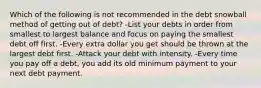 Which of the following is not recommended in the debt snowball method of getting out of debt? -List your debts in order from smallest to largest balance and focus on paying the smallest debt off first. -Every extra dollar you get should be thrown at the largest debt first. -Attack your debt with intensity. -Every time you pay off a debt, you add its old minimum payment to your next debt payment.