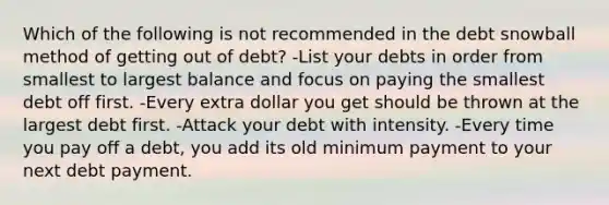 Which of the following is not recommended in the debt snowball method of getting out of debt? -List your debts in order from smallest to largest balance and focus on paying the smallest debt off first. -Every extra dollar you get should be thrown at the largest debt first. -Attack your debt with intensity. -Every time you pay off a debt, you add its old minimum payment to your next debt payment.