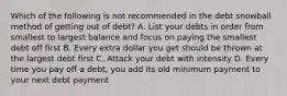 Which of the following is not recommended in the debt snowball method of getting out of debt? A. List your debts in order from smallest to largest balance and focus on paying the smallest debt off first B. Every extra dollar you get should be thrown at the largest debt first C. Attack your debt with intensity D. Every time you pay off a debt, you add its old minimum payment to your next debt payment