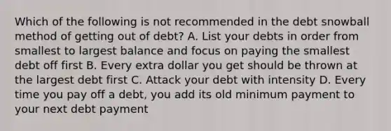 Which of the following is not recommended in the debt snowball method of getting out of debt? A. List your debts in order from smallest to largest balance and focus on paying the smallest debt off first B. Every extra dollar you get should be thrown at the largest debt first C. Attack your debt with intensity D. Every time you pay off a debt, you add its old minimum payment to your next debt payment