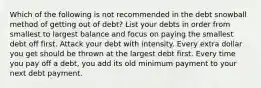 Which of the following is not recommended in the debt snowball method of getting out of debt? List your debts in order from smallest to largest balance and focus on paying the smallest debt off first. Attack your debt with intensity. Every extra dollar you get should be thrown at the largest debt first. Every time you pay off a debt, you add its old minimum payment to your next debt payment.