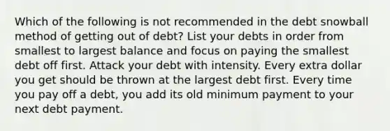 Which of the following is not recommended in the debt snowball method of getting out of debt? List your debts in order from smallest to largest balance and focus on paying the smallest debt off first. Attack your debt with intensity. Every extra dollar you get should be thrown at the largest debt first. Every time you pay off a debt, you add its old minimum payment to your next debt payment.