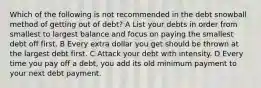 Which of the following is not recommended in the debt snowball method of getting out of debt? A List your debts in order from smallest to largest balance and focus on paying the smallest debt off first. B Every extra dollar you get should be thrown at the largest debt first. C Attack your debt with intensity. D Every time you pay off a debt, you add its old minimum payment to your next debt payment.