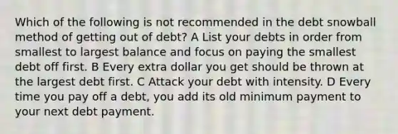 Which of the following is not recommended in the debt snowball method of getting out of debt? A List your debts in order from smallest to largest balance and focus on paying the smallest debt off first. B Every extra dollar you get should be thrown at the largest debt first. C Attack your debt with intensity. D Every time you pay off a debt, you add its old minimum payment to your next debt payment.