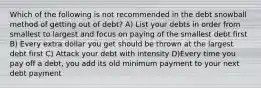 Which of the following is not recommended in the debt snowball method of getting out of debt? A) List your debts in order from smallest to largest and focus on paying of the smallest debt first B) Every extra dollar you get should be thrown at the largest debt first C) Attack your debt with intensity D)Every time you pay off a debt, you add its old minimum payment to your next debt payment