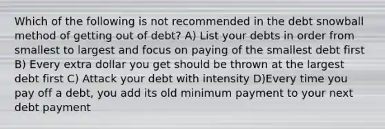 Which of the following is not recommended in the debt snowball method of getting out of debt? A) List your debts in order from smallest to largest and focus on paying of the smallest debt first B) Every extra dollar you get should be thrown at the largest debt first C) Attack your debt with intensity D)Every time you pay off a debt, you add its old minimum payment to your next debt payment