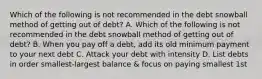 Which of the following is not recommended in the debt snowball method of getting out of debt? A. Which of the following is not recommended in the debt snowball method of getting out of debt? B. When you pay off a debt, add its old minimum payment to your next debt C. Attack your debt with intensity D. List debts in order smallest-largest balance & focus on paying smallest 1st