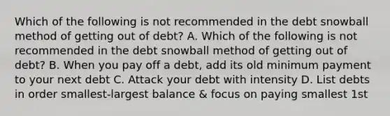 Which of the following is not recommended in the debt snowball method of getting out of debt? A. Which of the following is not recommended in the debt snowball method of getting out of debt? B. When you pay off a debt, add its old minimum payment to your next debt C. Attack your debt with intensity D. List debts in order smallest-largest balance & focus on paying smallest 1st