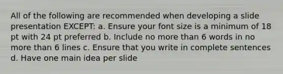 All of the following are recommended when developing a slide presentation EXCEPT: a. Ensure your font size is a minimum of 18 pt with 24 pt preferred b. Include no more than 6 words in no more than 6 lines c. Ensure that you write in complete sentences d. Have one main idea per slide