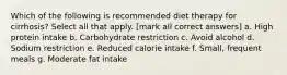 Which of the following is recommended diet therapy for cirrhosis? Select all that apply. [mark all correct answers] a. High protein intake b. Carbohydrate restriction c. Avoid alcohol d. Sodium restriction e. Reduced calorie intake f. Small, frequent meals g. Moderate fat intake