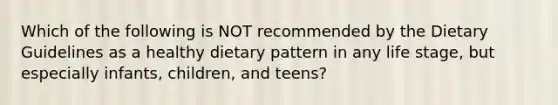 Which of the following is NOT recommended by the Dietary Guidelines as a healthy dietary pattern in any life stage, but especially infants, children, and teens?