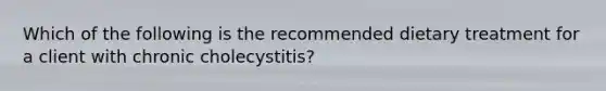 Which of the following is the recommended dietary treatment for a client with chronic cholecystitis?