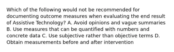 Which of the following would not be recommended for documenting outcome measures when evaluating the end result of Assistive Technology? A. Avoid opinions and vague summaries B. Use measures that can be quantified with numbers and concrete data C. Use subjective rather than objective terms D. Obtain measurements before and after intervention