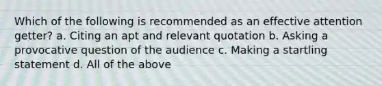 Which of the following is recommended as an effective attention getter? a. Citing an apt and relevant quotation b. Asking a provocative question of the audience c. Making a startling statement d. All of the above