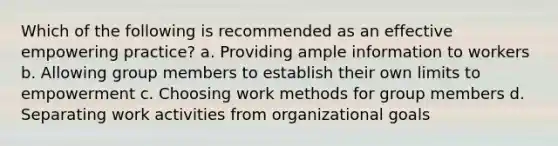 Which of the following is recommended as an effective empowering practice? a. Providing ample information to workers b. Allowing group members to establish their own limits to empowerment c. Choosing work methods for group members d. Separating work activities from organizational goals