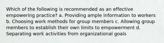 Which of the following is recommended as an effective empowering practice? a. Providing ample information to workers b. Choosing work methods for group members c. Allowing group members to establish their own limits to empowerment d. Separating work activities from organizational goals