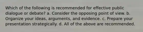 Which of the following is recommended for effective public dialogue or debate? a. Consider the opposing point of view. b. Organize your ideas, arguments, and evidence. c. Prepare your presentation strategically. d. All of the above are recommended.