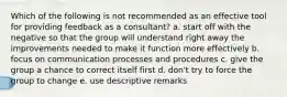 Which of the following is not recommended as an effective tool for providing feedback as a consultant? a. start off with the negative so that the group will understand right away the improvements needed to make it function more effectively b. focus on communication processes and procedures c. give the group a chance to correct itself first d. don't try to force the group to change e. use descriptive remarks