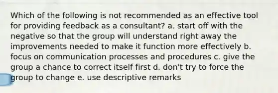 Which of the following is not recommended as an effective tool for providing feedback as a consultant? a. start off with the negative so that the group will understand right away the improvements needed to make it function more effectively b. focus on communication processes and procedures c. give the group a chance to correct itself first d. don't try to force the group to change e. use descriptive remarks