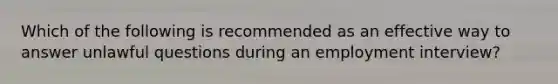 Which of the following is recommended as an effective way to answer unlawful questions during an employment interview?