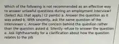 Which of the following is not recommended as an effective way to answer unlawful questions during an employment interview? (Select ALL that apply.) (2 points) a. Answer the question as it was asked b. With sincerity, ask the same question of the interviewer c. Answer the concern behind the question rather than the question asked d. Silently refuse to answer the question e. Ask lightheartedly for a clarification about how the question relates to the job